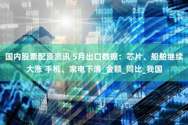 国内股票配资资讯 5月出口数据：芯片、船舶继续大涨 手机、家电下滑_金额_同比_我国