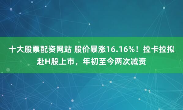 十大股票配资网站 股价暴涨16.16%！拉卡拉拟赴H股上市，年初至今两次减资