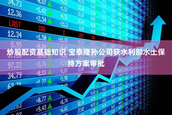 炒股配资基础知识 宝泰隆孙公司获水利部水土保持方案审批