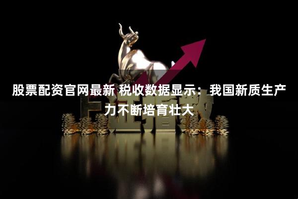 股票配资官网最新 税收数据显示：我国新质生产力不断培育壮大