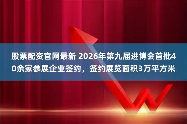 股票配资官网最新 2026年第九届进博会首批40余家参展企业签约，签约展览面积3万平方米