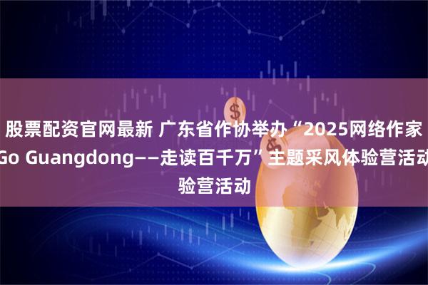股票配资官网最新 广东省作协举办“2025网络作家Go Guangdong——走读百千万”主题采风体验营活动