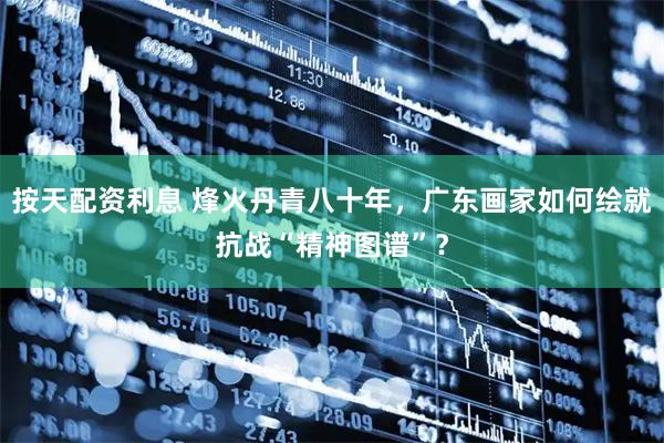 按天配资利息 烽火丹青八十年，广东画家如何绘就抗战“精神图谱”？