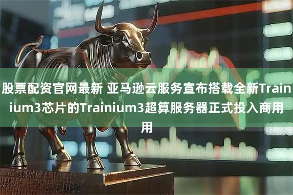 股票配资官网最新 亚马逊云服务宣布搭载全新Trainium3芯片的Trainium3超算服务器正式投入商用