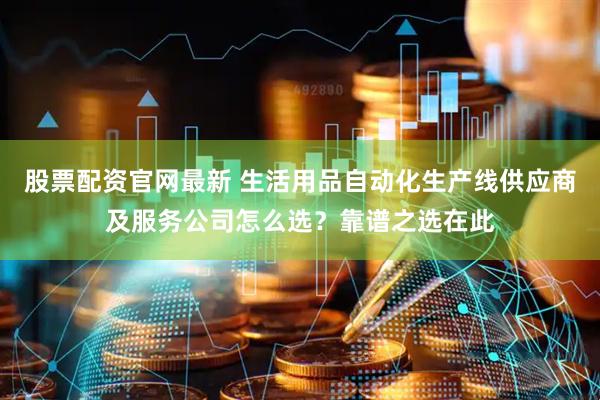 股票配资官网最新 生活用品自动化生产线供应商及服务公司怎么选？靠谱之选在此