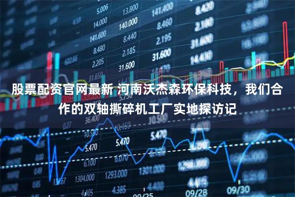 股票配资官网最新 河南沃杰森环保科技，我们合作的双轴撕碎机工厂实地探访记