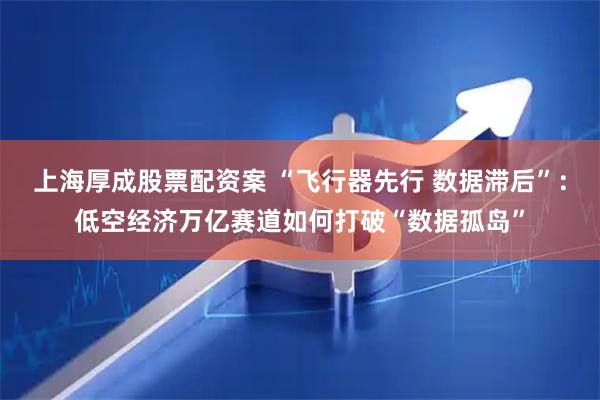 上海厚成股票配资案 “飞行器先行 数据滞后”：低空经济万亿赛道如何打破“数据孤岛”