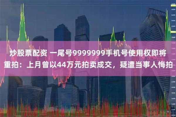 炒股票配资 一尾号9999999手机号使用权即将重拍：上月曾以44万元拍卖成交，疑遭当事人悔拍