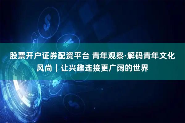 股票开户证券配资平台 青年观察·解码青年文化风尚｜让兴趣连接更广阔的世界