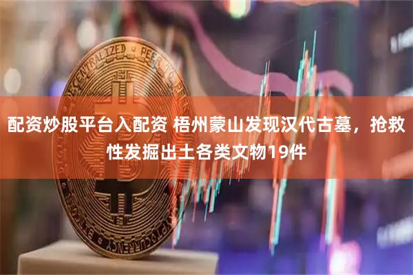 配资炒股平台入配资 梧州蒙山发现汉代古墓，抢救性发掘出土各类文物19件