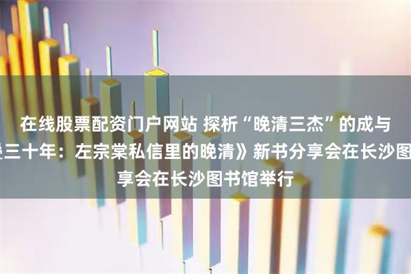 在线股票配资门户网站 探析“晚清三杰”的成与败 《折叠三十年：左宗棠私信里的晚清》新书分享会在长沙图书馆举行
